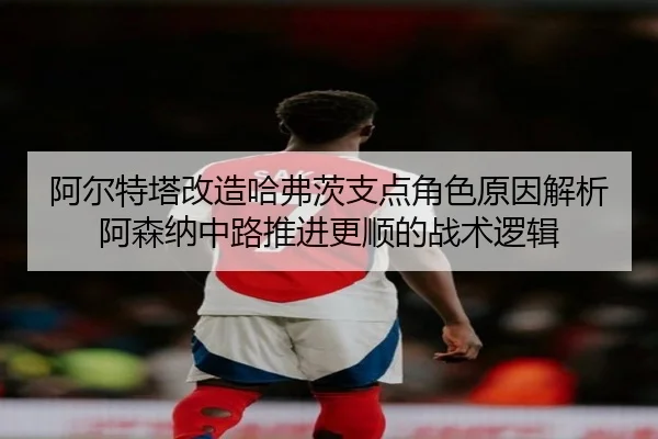 阿尔特塔改造哈弗茨支点角色原因解析阿森纳中路推进更顺的战术逻辑