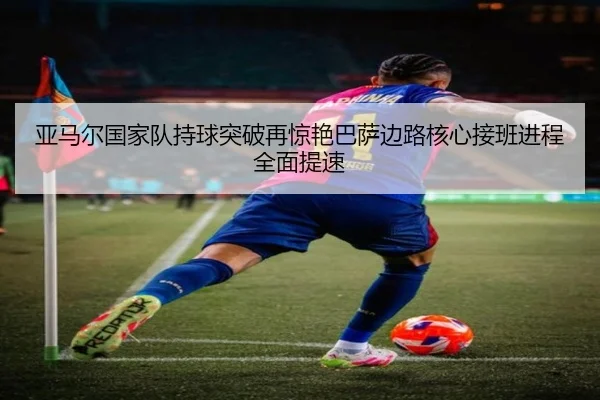 亚马尔国家队持球突破再惊艳巴萨边路核心接班进程全面提速
