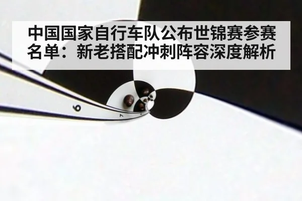 中国国家自行车队公布世锦赛参赛名单：新老搭配冲刺阵容深度解析